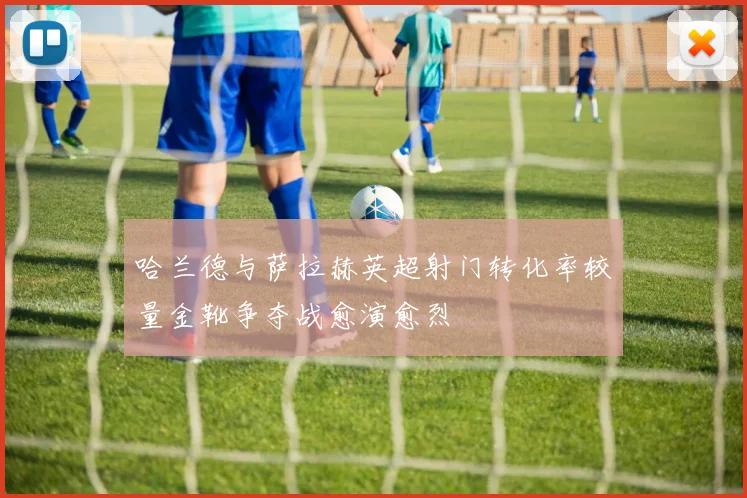 哈兰德与萨拉赫英超射门转化率较量金靴争夺战愈演愈烈