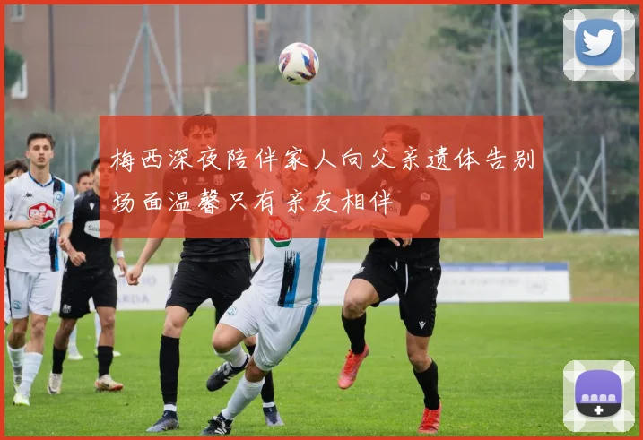 梅西深夜陪伴家人向父亲遗体告别场面温馨只有亲友相伴