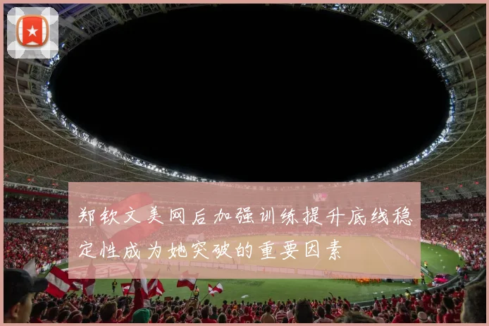 郑钦文美网后加强训练提升底线稳定性成为她突破的重要因素