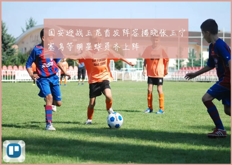 国安迎战玉昆首发阵容揭晓张玉宁塞鸟等明星球员齐上阵