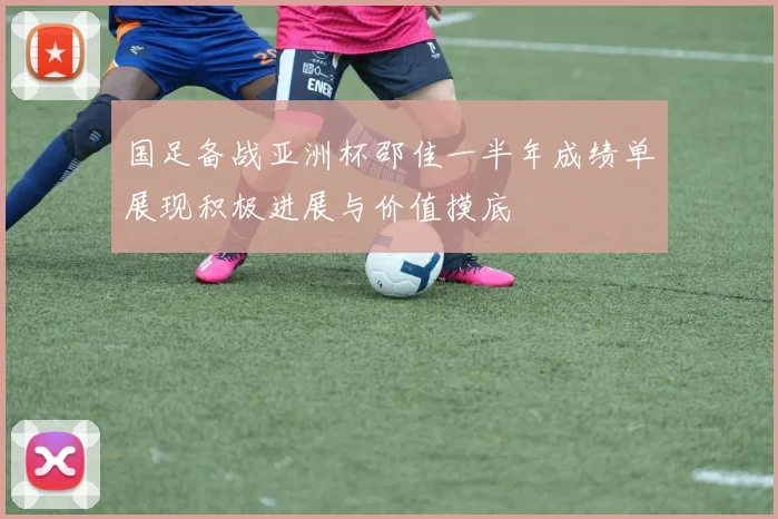 国足备战亚洲杯邵佳一半年成绩单展现积极进展与价值摸底