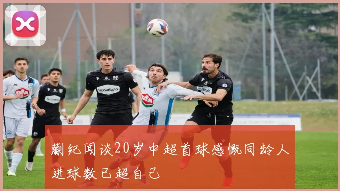 蒯纪闻谈20岁中超首球感慨同龄人进球数已超自己