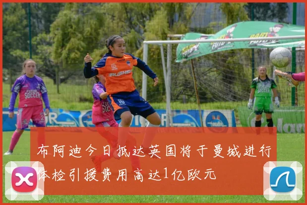 布阿迪今日抵达英国将于曼城进行体检引援费用高达1亿欧元