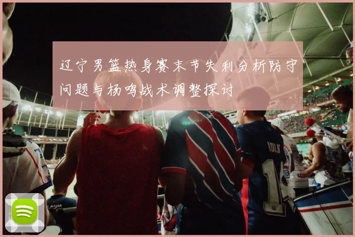 辽宁男篮热身赛末节失利分析防守问题与杨鸣战术调整探讨