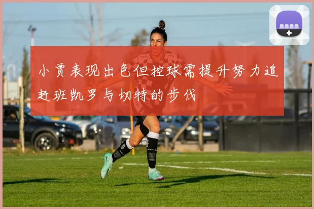 小贾表现出色但控球需提升努力追赶班凯罗与切特的步伐