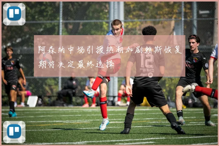 阿森纳中场引援热潮加剧赖斯恢复期将决定最终选择